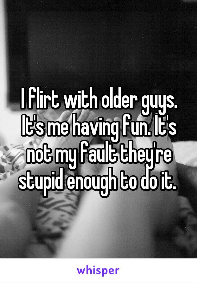I flirt with older guys. It's me having fun. It's not my fault they're stupid enough to do it. 