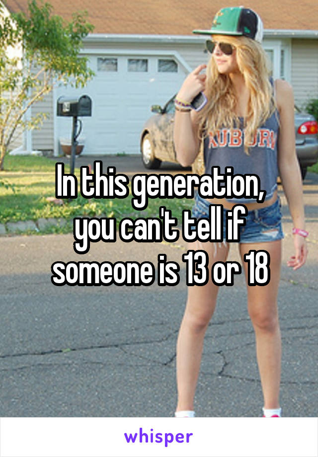 In this generation,
you can't tell if someone is 13 or 18