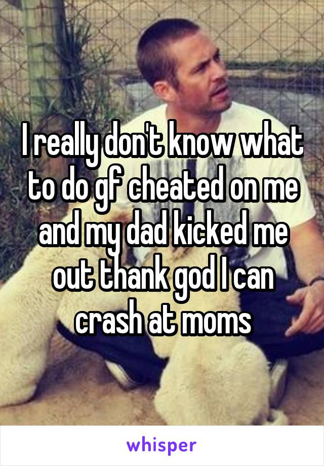 I really don't know what to do gf cheated on me and my dad kicked me out thank god I can crash at moms