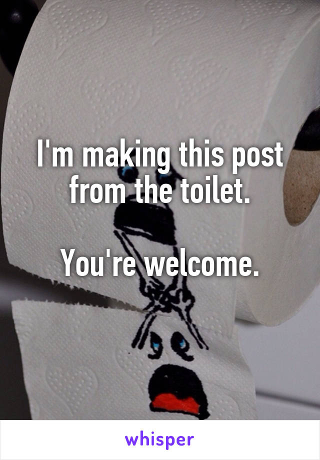 I'm making this post from the toilet.

You're welcome.
