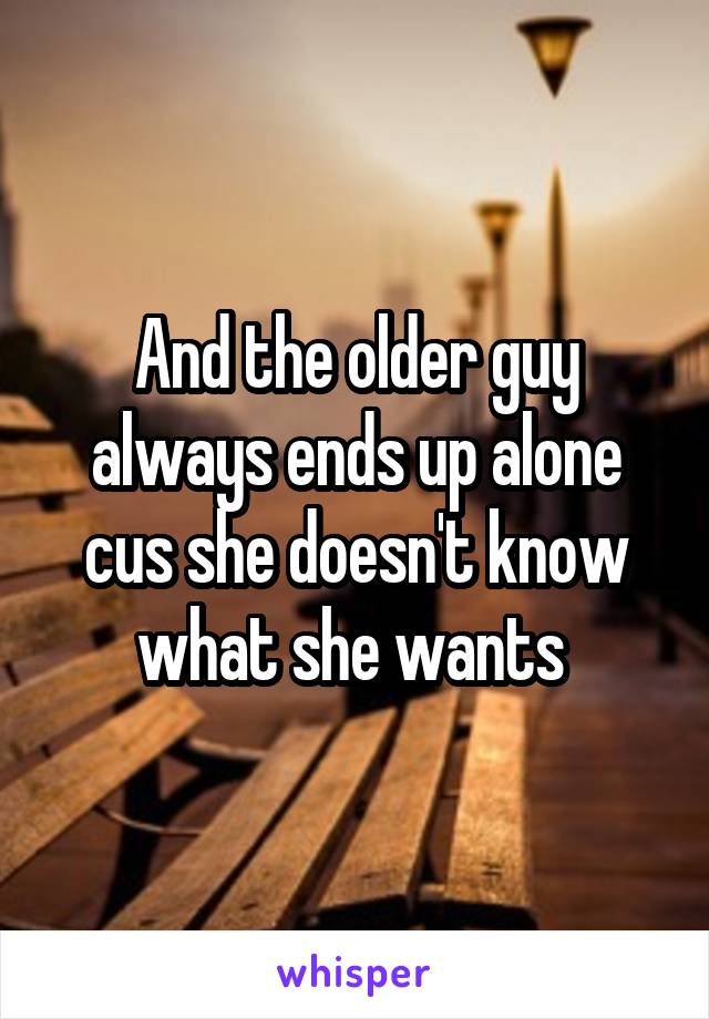 And the older guy always ends up alone cus she doesn't know what she wants 