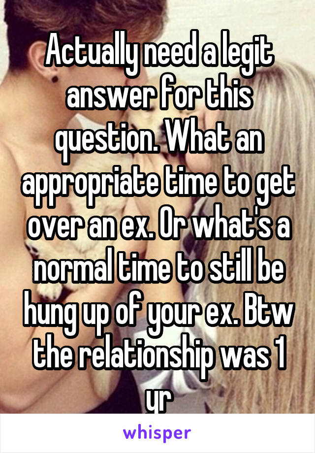 Actually need a legit answer for this question. What an appropriate time to get over an ex. Or what's a normal time to still be hung up of your ex. Btw the relationship was 1 yr