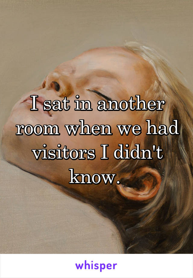 I sat in another room when we had visitors I didn't know. 