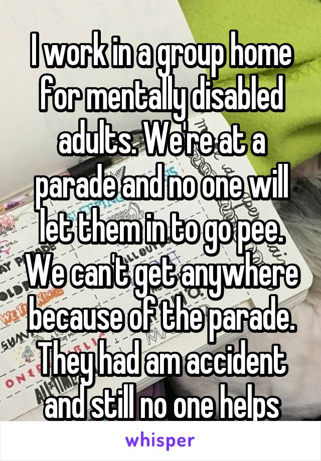 I work in a group home for mentally disabled adults. We're at a parade and no one will let them in to go pee. We can't get anywhere because of the parade. They had am accident and still no one helps