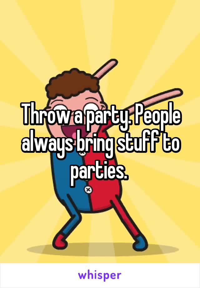 Throw a party. People always bring stuff to parties. 