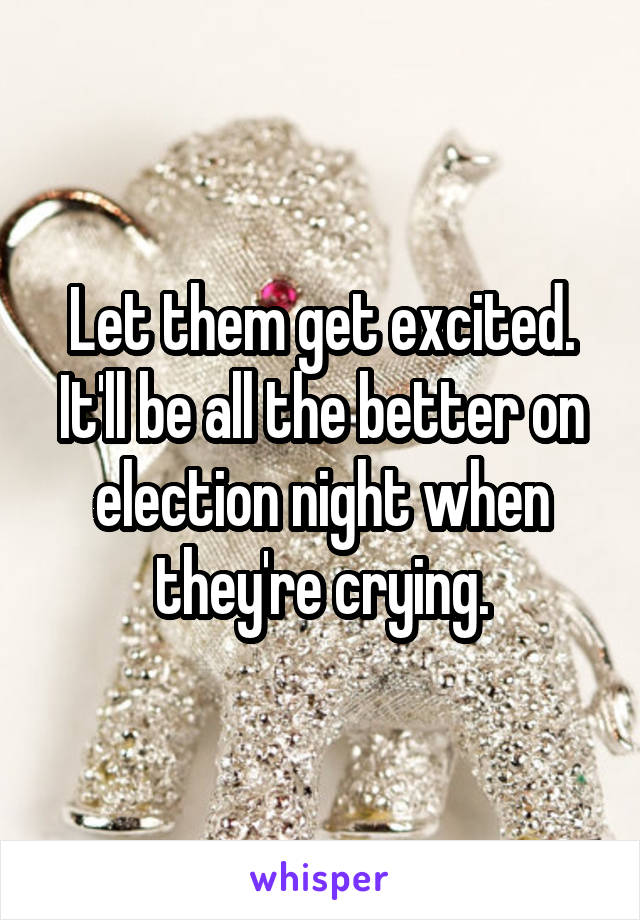 Let them get excited. It'll be all the better on election night when they're crying.