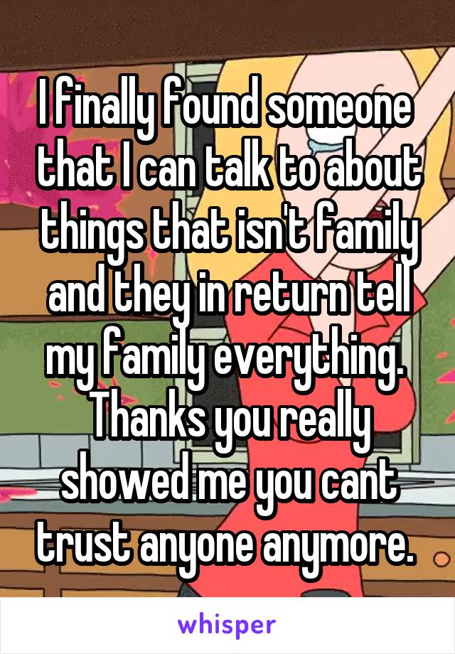 I finally found someone  that I can talk to about things that isn't family and they in return tell my family everything. 
Thanks you really showed me you cant trust anyone anymore. 