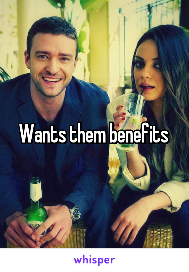Wants them benefits 