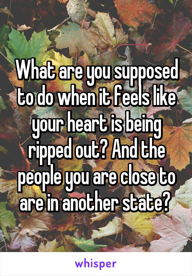 What are you supposed to do when it feels like your heart is being ripped out? And the people you are close to are in another state? 