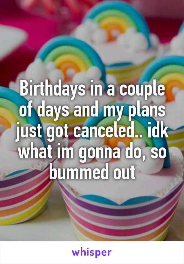 Birthdays in a couple of days and my plans just got canceled.. idk what im gonna do, so bummed out