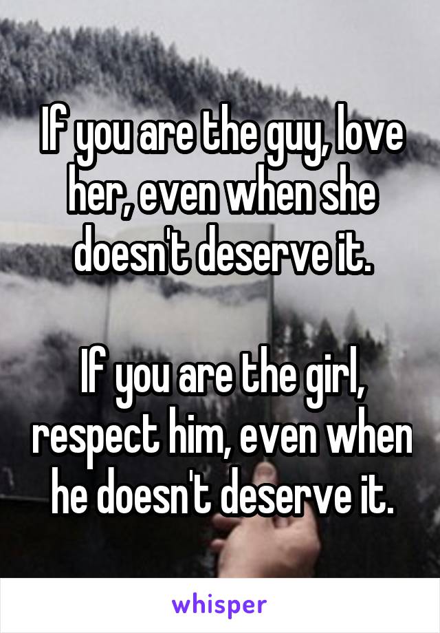 If you are the guy, love her, even when she doesn't deserve it.

If you are the girl, respect him, even when he doesn't deserve it.