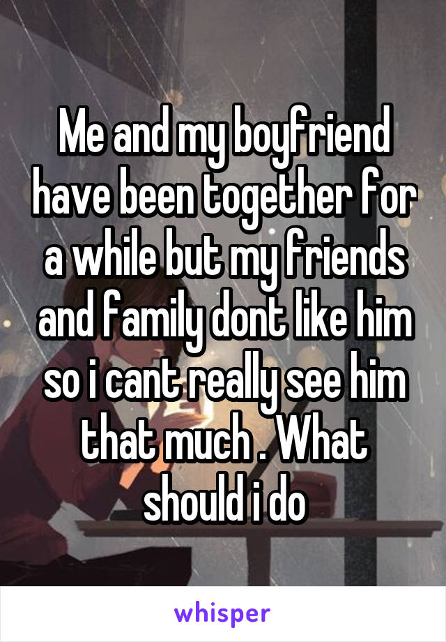Me and my boyfriend have been together for a while but my friends and family dont like him so i cant really see him that much . What should i do