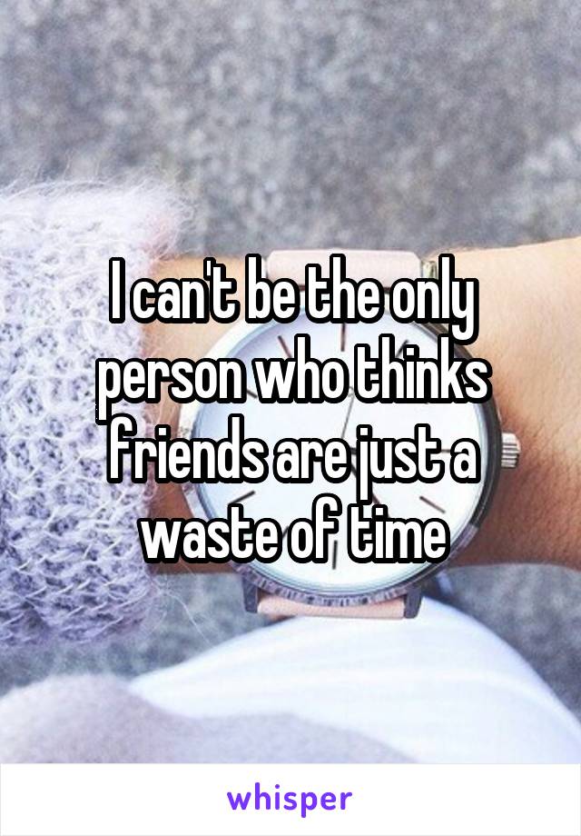 I can't be the only person who thinks friends are just a waste of time