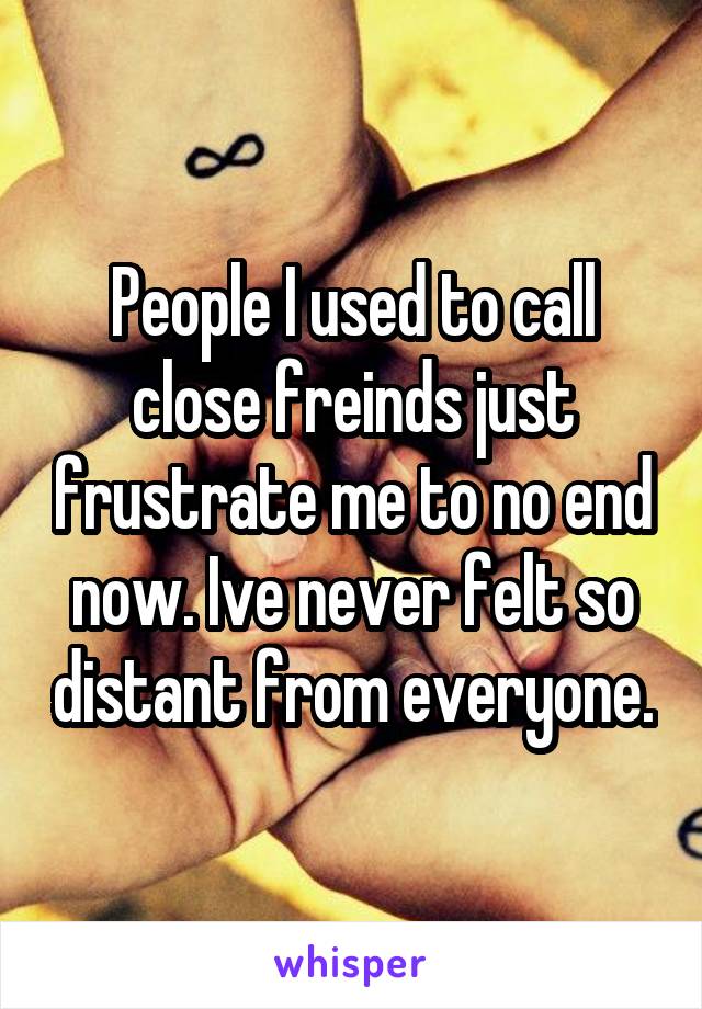 People I used to call close freinds just frustrate me to no end now. Ive never felt so distant from everyone.