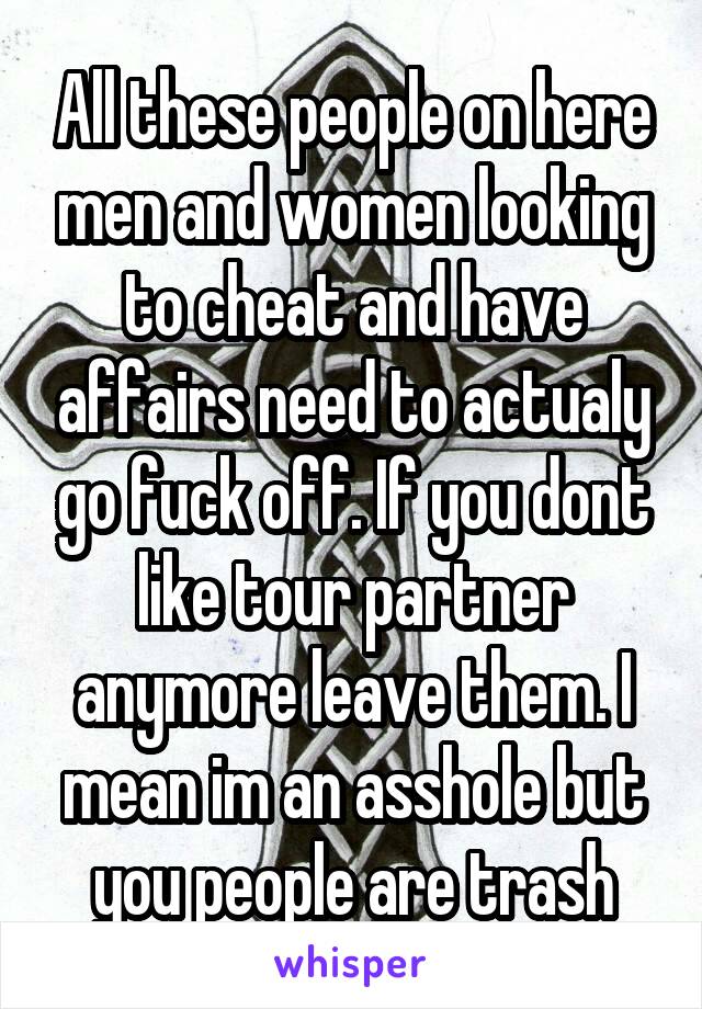 All these people on here men and women looking to cheat and have affairs need to actualy go fuck off. If you dont like tour partner anymore leave them. I mean im an asshole but you people are trash