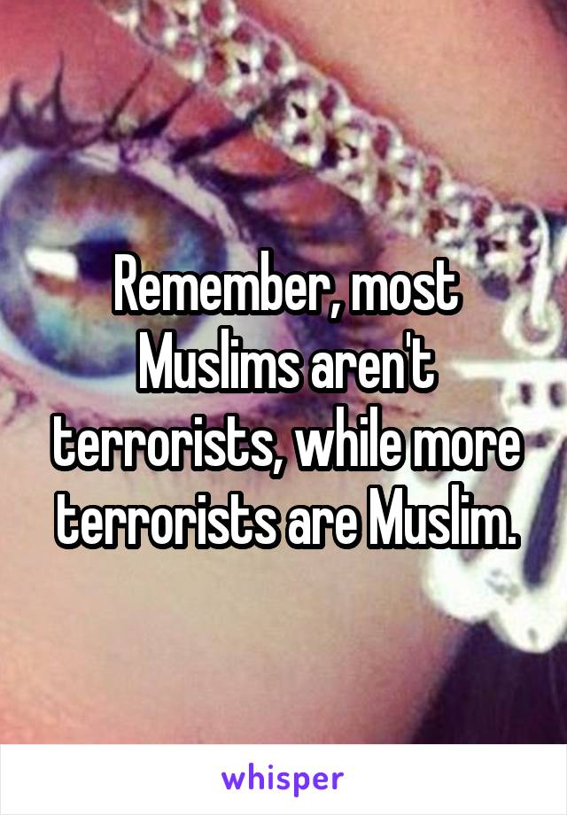 Remember, most Muslims aren't terrorists, while more terrorists are Muslim.