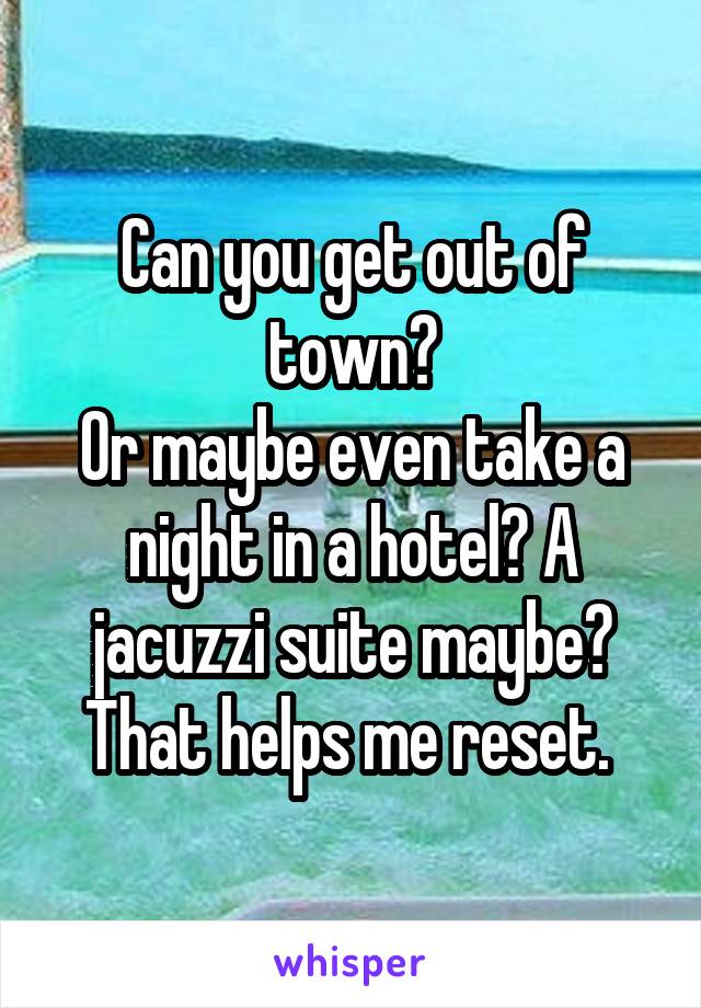 Can you get out of town?
Or maybe even take a night in a hotel? A jacuzzi suite maybe? That helps me reset. 
