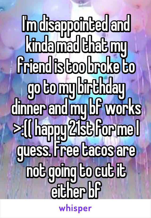 I'm disappointed and kinda mad that my friend is too broke to go to my birthday dinner and my bf works >:(( happy 21st for me I guess. Free tacos are not going to cut it either bf