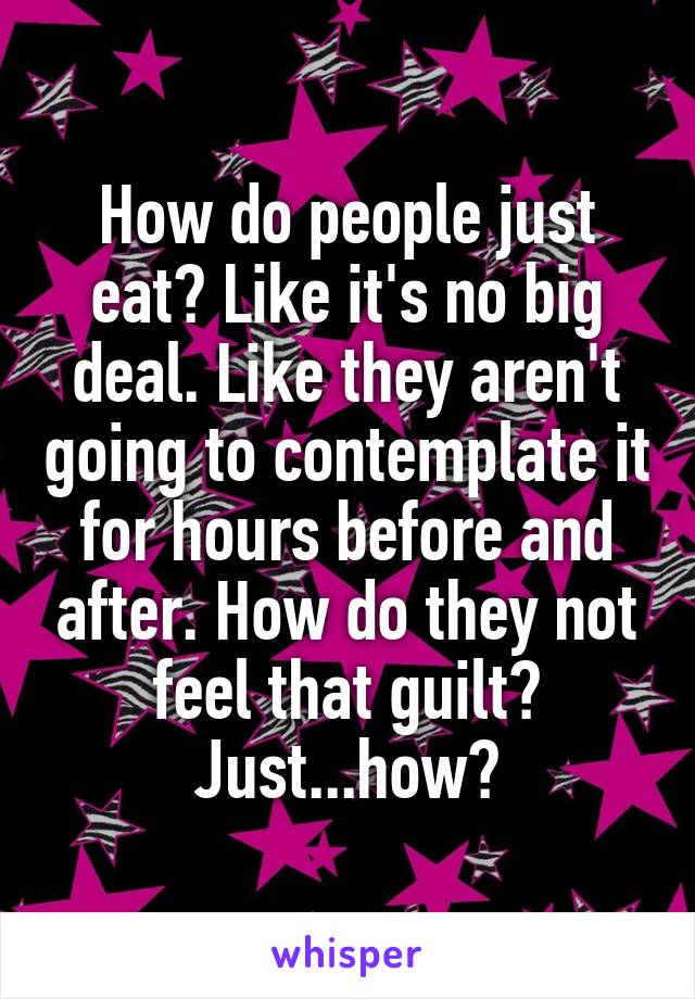 How do people just eat? Like it's no big deal. Like they aren't going to contemplate it for hours before and after. How do they not feel that guilt? Just...how?