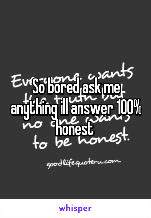 So bored ask me anything ill answer 100% honest 