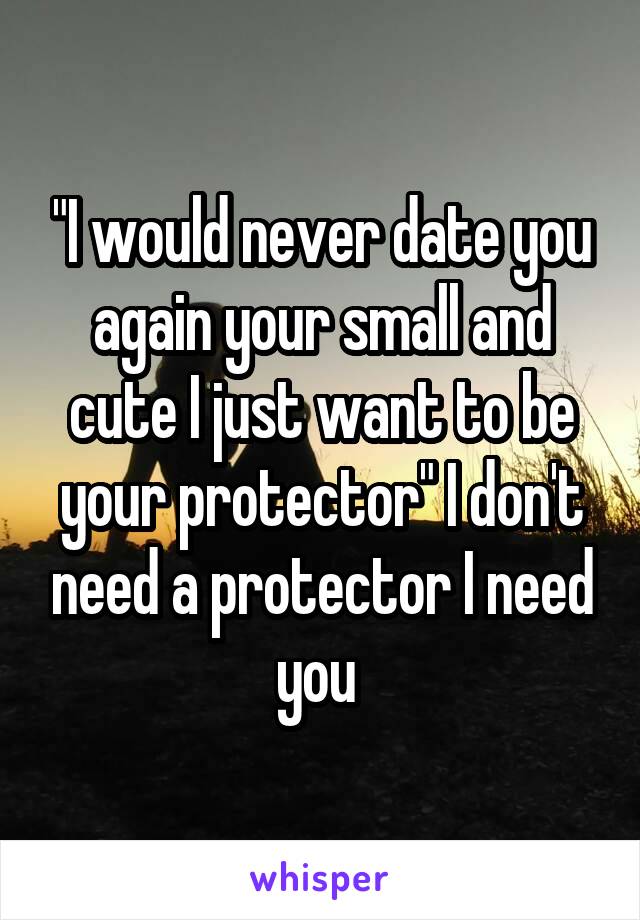 "I would never date you again your small and cute I just want to be your protector" I don't need a protector I need you 
