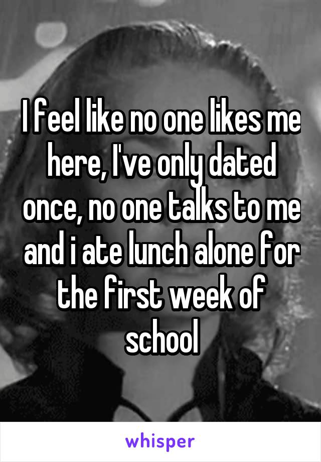 I feel like no one likes me here, I've only dated once, no one talks to me and i ate lunch alone for the first week of school