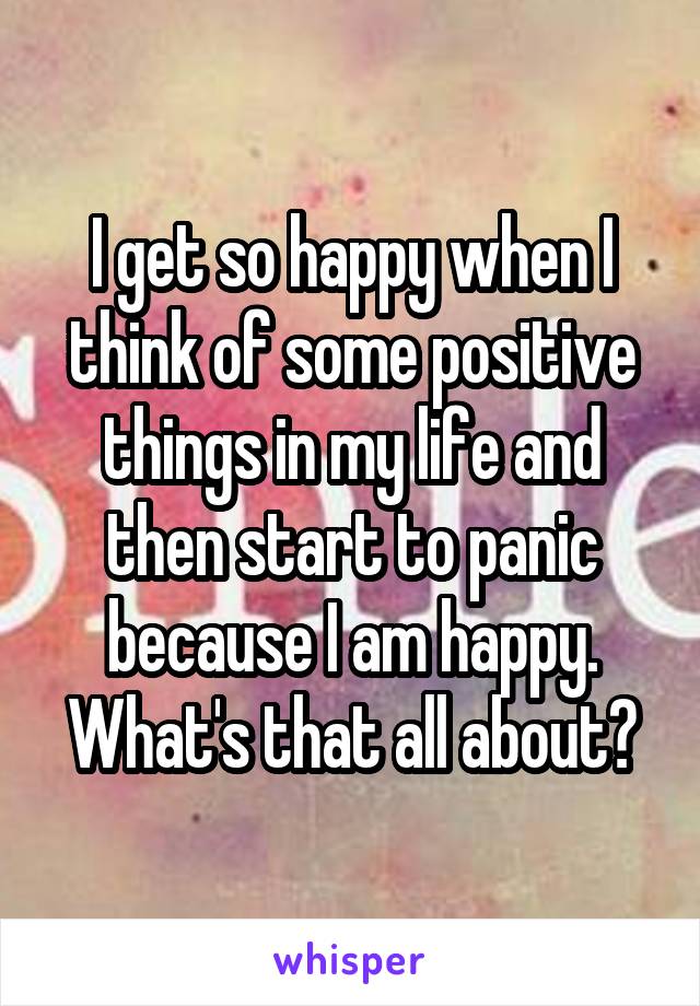 I get so happy when I think of some positive things in my life and then start to panic because I am happy. What's that all about?