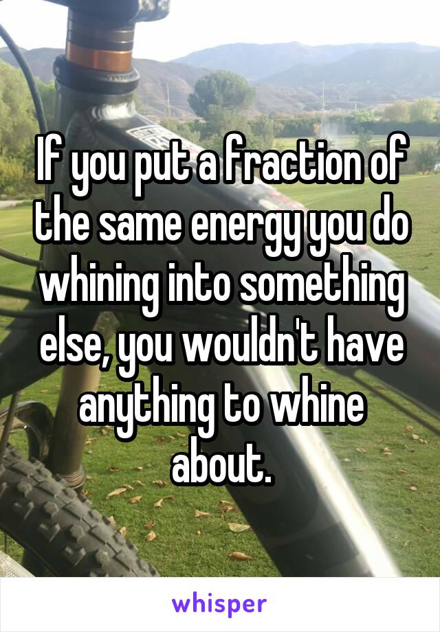 If you put a fraction of the same energy you do whining into something else, you wouldn't have anything to whine about.