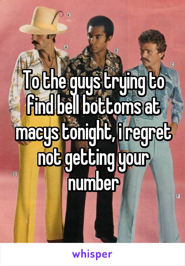 To the guys trying to find bell bottoms at macys tonight, i regret not getting your number