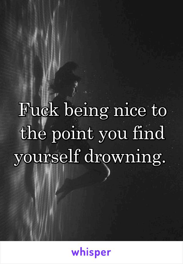 Fuck being nice to the point you find yourself drowning. 