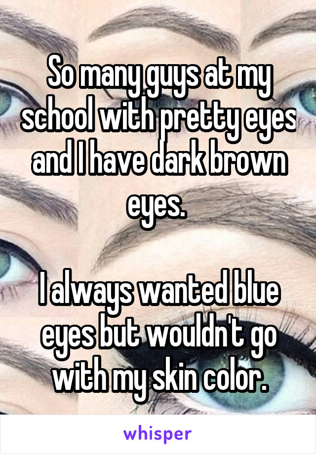 So many guys at my school with pretty eyes and I have dark brown eyes. 

I always wanted blue eyes but wouldn't go with my skin color.