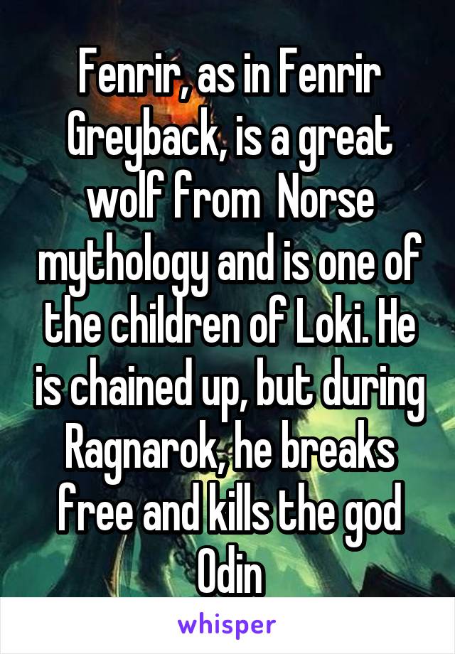 Fenrir, as in Fenrir Greyback, is a great wolf from  Norse mythology and is one of the children of Loki. He is chained up, but during Ragnarok, he breaks free and kills the god Odin
