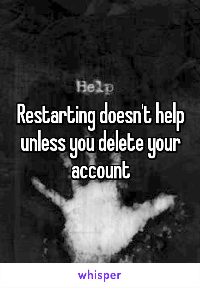 Restarting doesn't help unless you delete your account