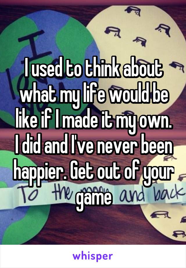 I used to think about what my life would be like if I made it my own. I did and I've never been happier. Get out of your game
