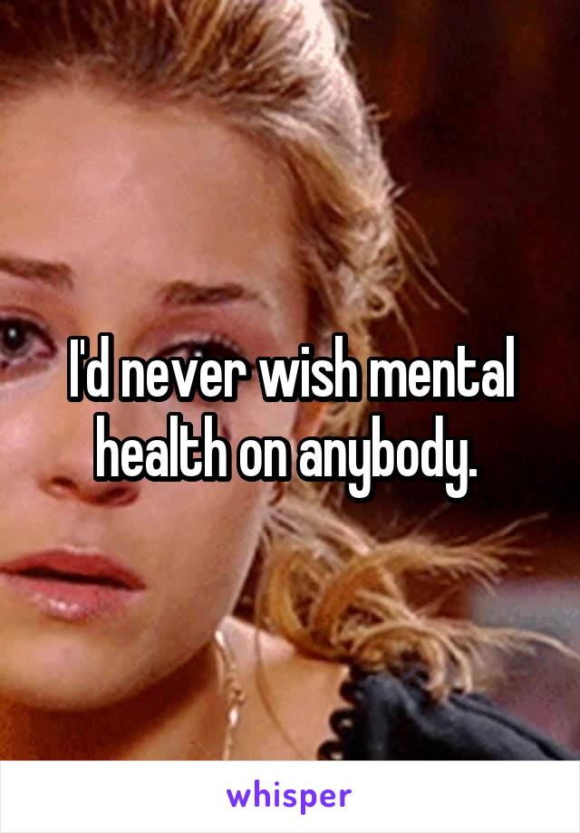 I'd never wish mental health on anybody. 