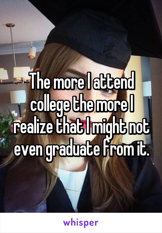 The more I attend college the more I realize that I might not even graduate from it.