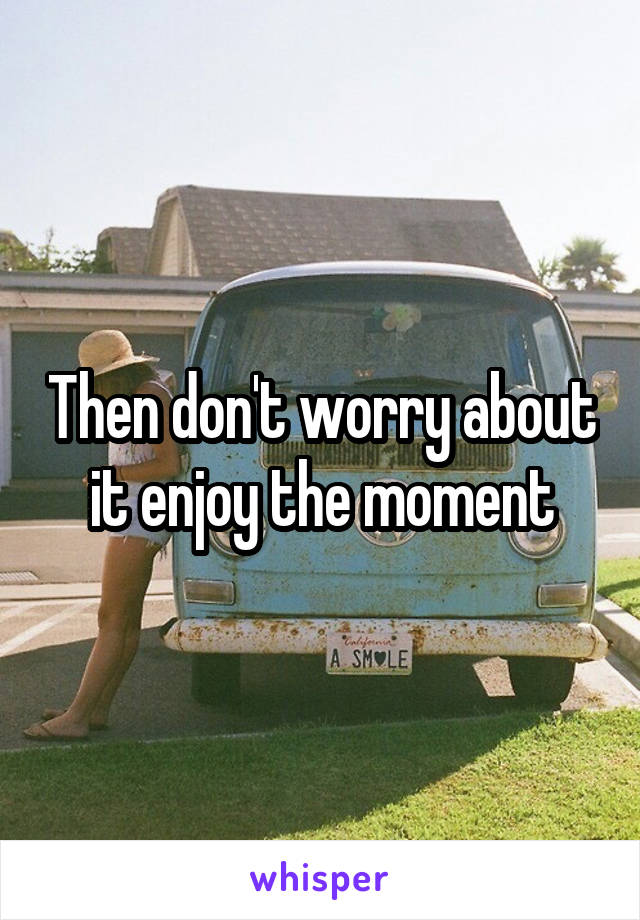 Then don't worry about it enjoy the moment