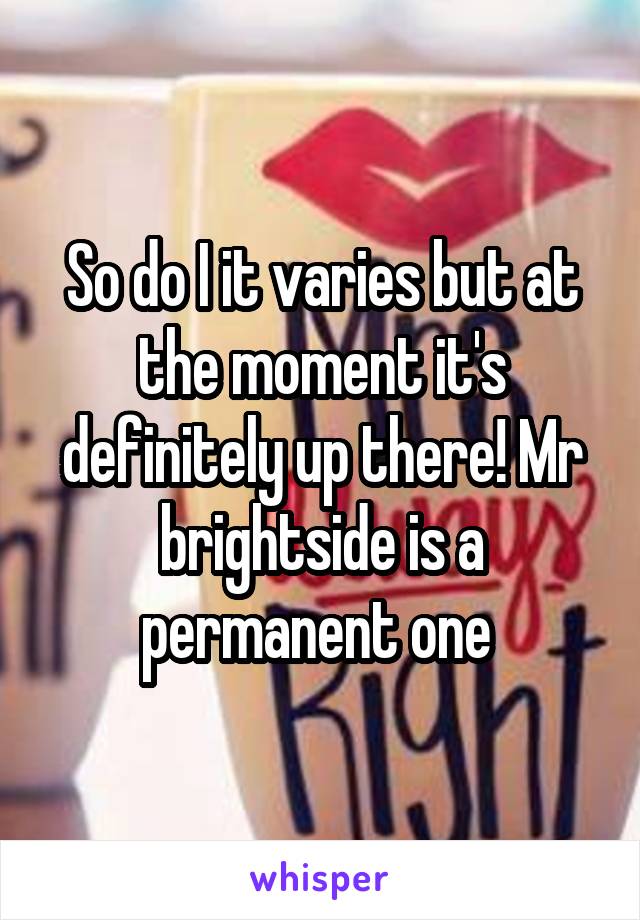 So do I it varies but at the moment it's definitely up there! Mr brightside is a permanent one 