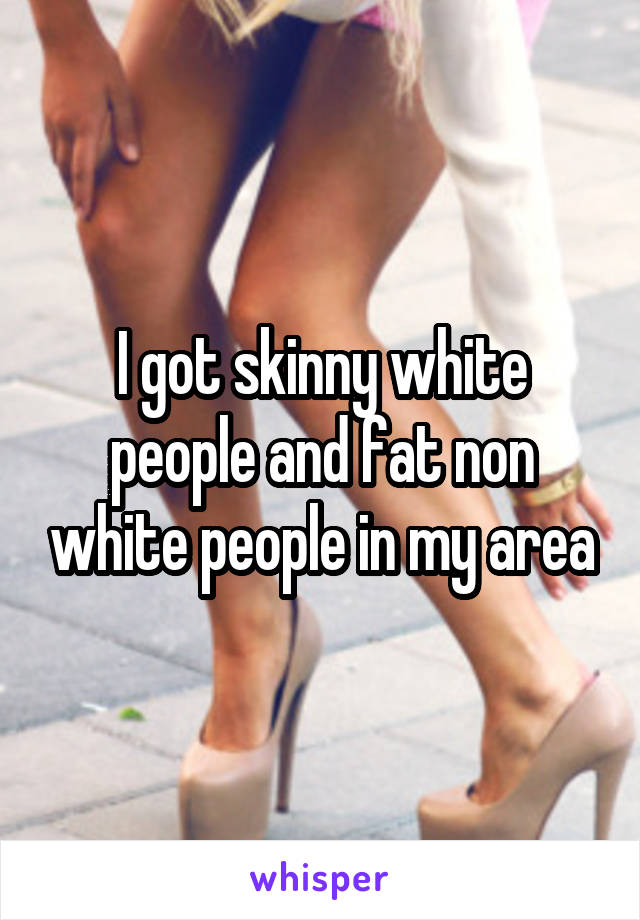 I got skinny white people and fat non white people in my area