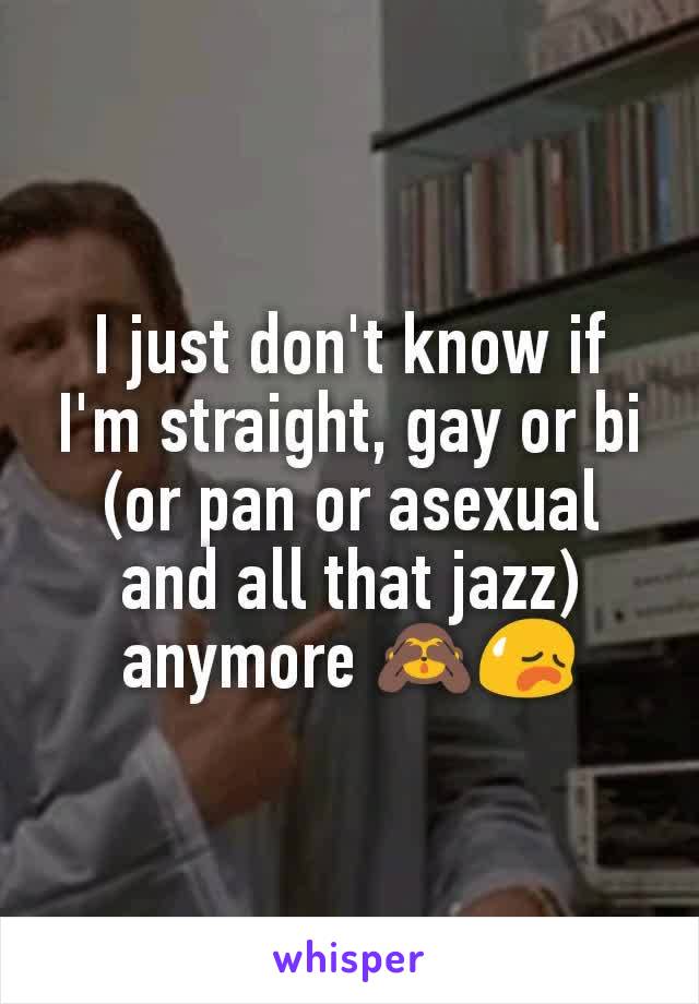 I just don't know if I'm straight, gay or bi (or pan or asexual and all that jazz) anymore ðŸ™ˆðŸ˜¥