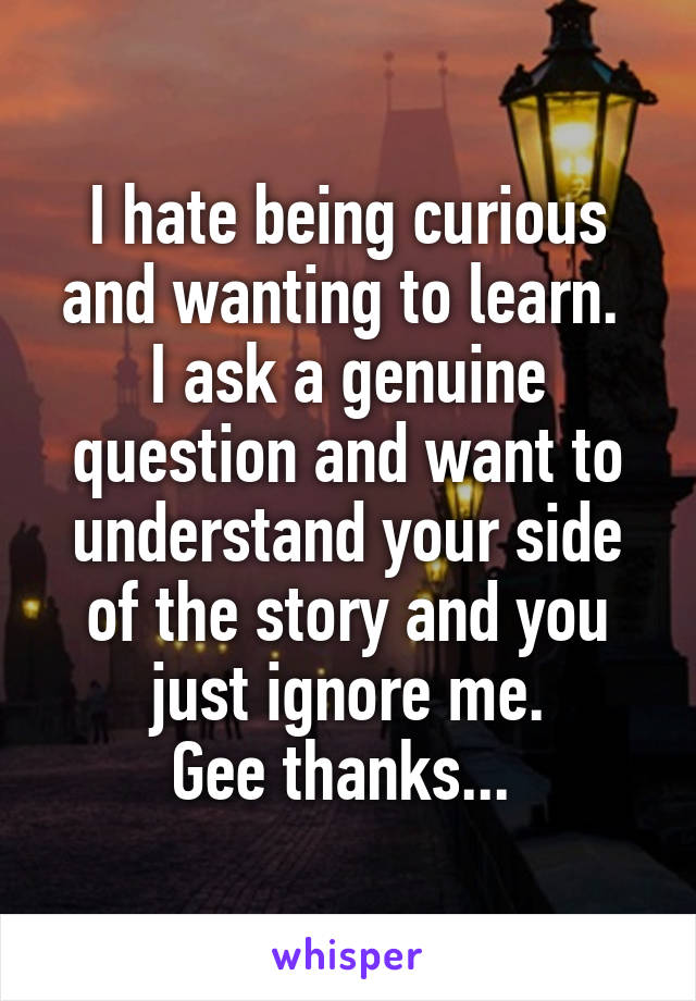 I hate being curious and wanting to learn. 
I ask a genuine question and want to understand your side of the story and you just ignore me.
Gee thanks... 