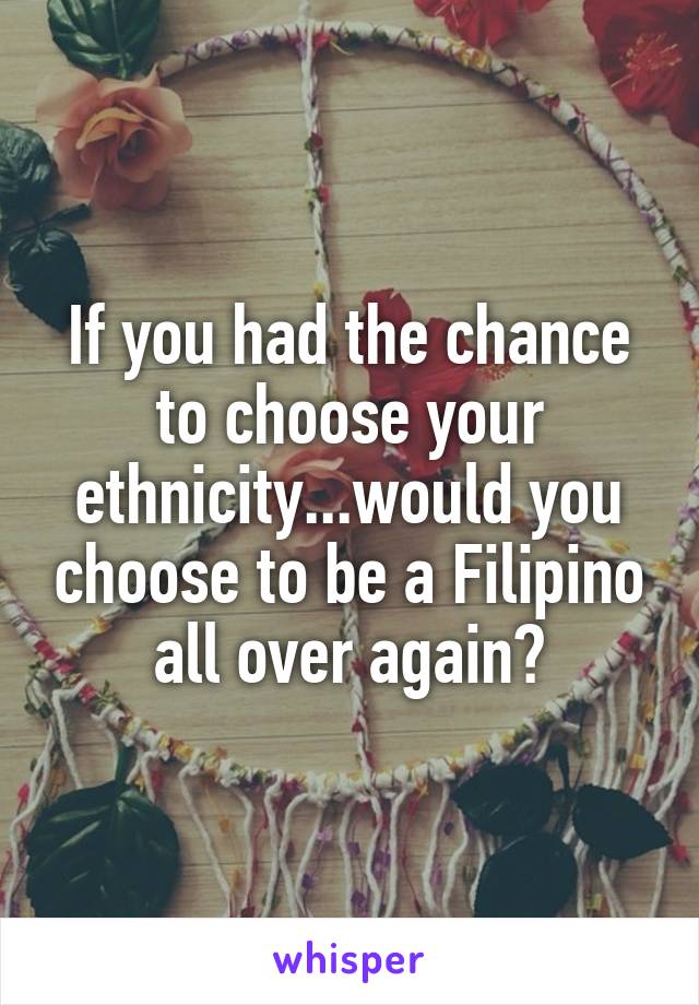 If you had the chance to choose your ethnicity...would you choose to be a Filipino all over again?