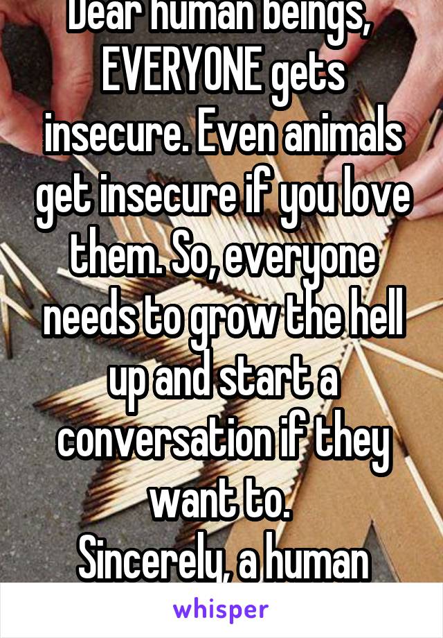 Dear human beings, 
EVERYONE gets insecure. Even animals get insecure if you love them. So, everyone needs to grow the hell up and start a conversation if they want to. 
Sincerely, a human being. 