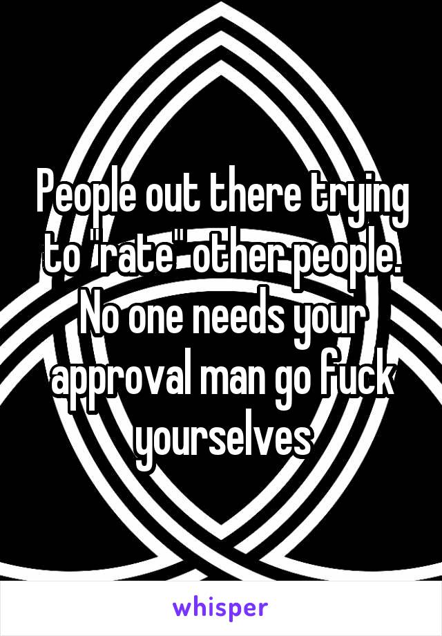 People out there trying to "rate" other people. No one needs your approval man go fuck yourselves