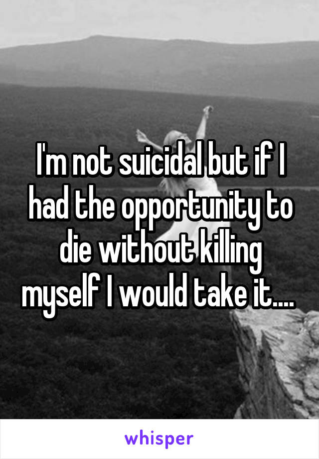 I'm not suicidal but if I had the opportunity to die without killing myself I would take it.... 