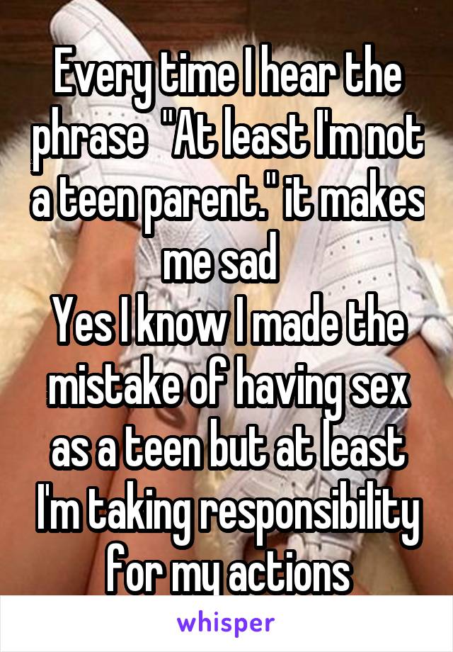 Every time I hear the phrase  "At least I'm not a teen parent." it makes me sad  
Yes I know I made the mistake of having sex as a teen but at least I'm taking responsibility for my actions