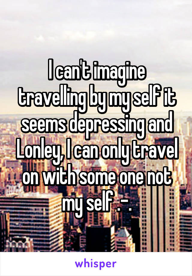 I can't imagine travelling by my self it seems depressing and Lonley, I can only travel on with some one not my self .-.