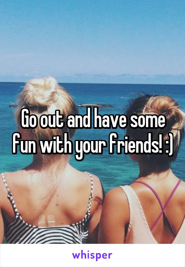 Go out and have some fun with your friends! :)