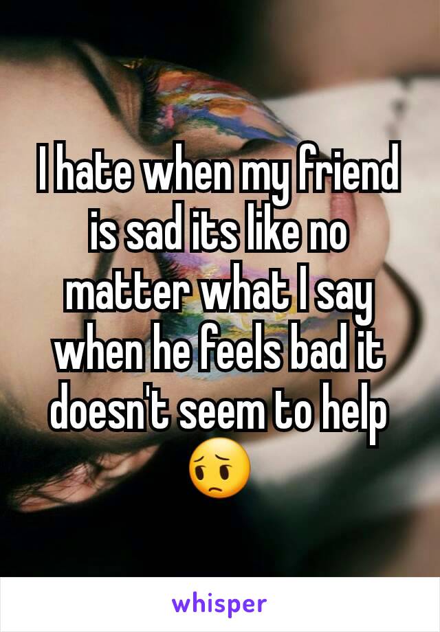 I hate when my friend is sad its like no matter what I say when he feels bad it doesn't seem to help 😔