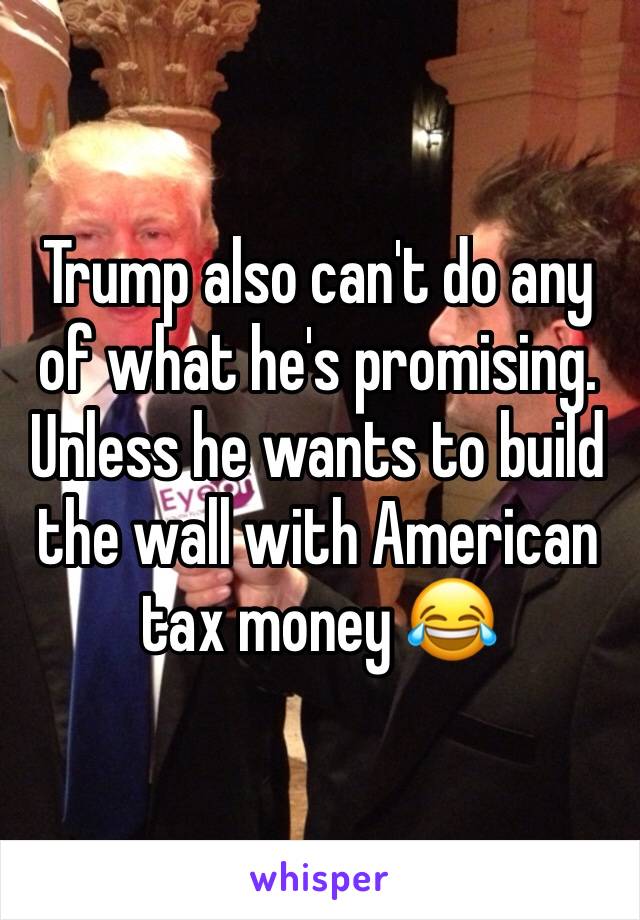 Trump also can't do any of what he's promising. Unless he wants to build the wall with American tax money 😂